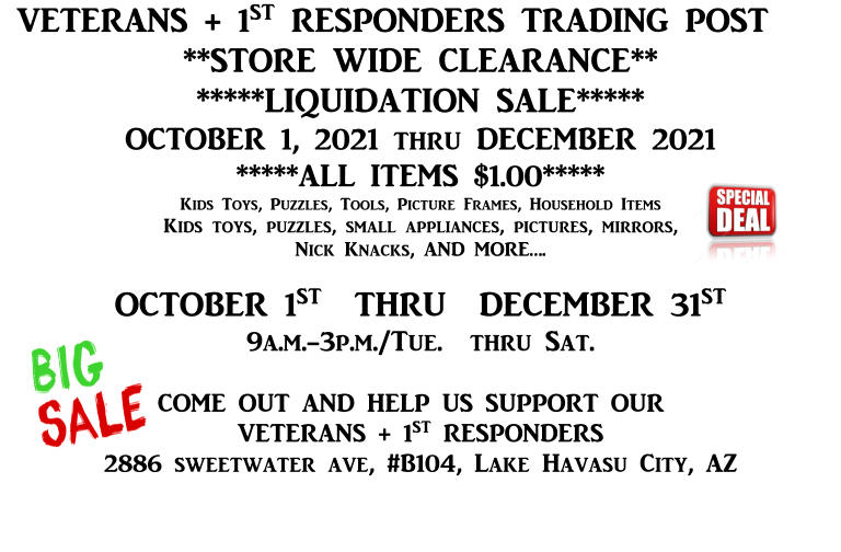 VETERANS + 1ST RESPONDERS TRADING POST **STORE WIDE CLEARANCE** *****LIQUIDATION SALE***** OCTOBER 1, 2021 thru DECEMBER 2021 *****ALL ITEMS $1.00***** Kids Toys, Puzzles, Tools, Picture Frames, Household Items Kids toys, puzzles, small appliances, pictures, mirrors, Nick Knacks, AND MORE….  OCTOBER 1ST  THRU  DECEMBER 31ST 9a.m.-3p.m./Tue.  thru Sat.  COME OUT AND HELP US SUPPORT OUR VETERANS + 1ST RESPONDERS 2886 sweetwater ave, #B104, Lake Havasu City, AZ